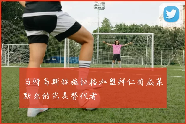 马特乌斯称施拉格加盟拜仁将成莱默尔的完美替代者