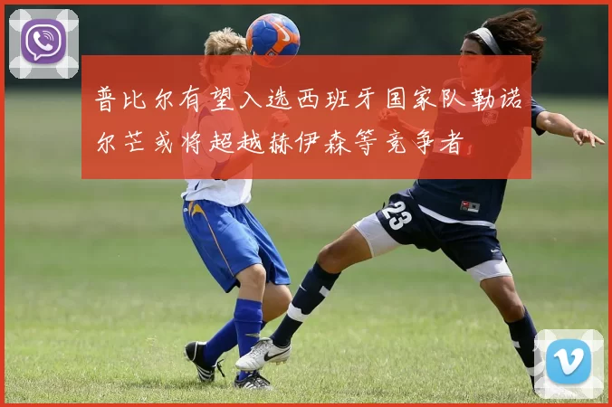 普比尔有望入选西班牙国家队勒诺尔芒或将超越赫伊森等竞争者