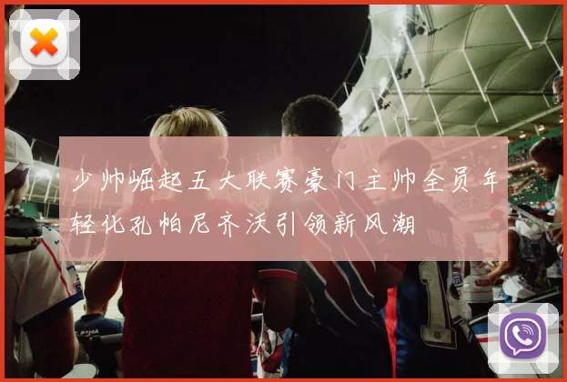少帅崛起五大联赛豪门主帅全员年轻化孔帕尼齐沃引领新风潮