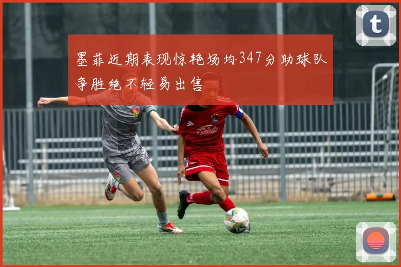 墨菲近期表现惊艳场均347分助球队争胜绝不轻易出售