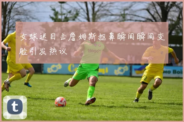 女球迷目击詹姆斯抠鼻瞬间瞬间变脸引发热议