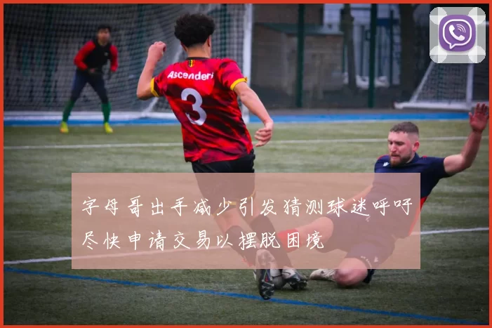 字母哥出手减少引发猜测球迷呼吁尽快申请交易以摆脱困境
