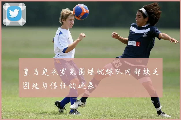 皇马更衣室氛围堪忧球队内部缺乏团结与信任的迹象