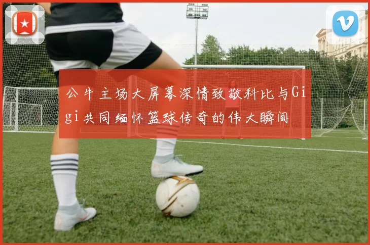 公牛主场大屏幕深情致敬科比与Gigi共同缅怀篮球传奇的伟大瞬间