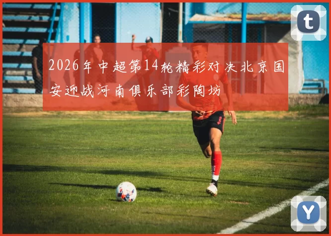 2026年中超第14轮精彩对决北京国安迎战河南俱乐部彩陶坊