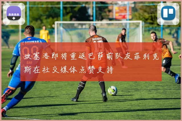 坎塞洛即将重返巴萨前队友菲利克斯在社交媒体点赞支持