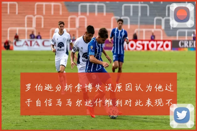 罗伯逊分析索博失误原因认为他过于自信马马尔达什维利对此表现不满