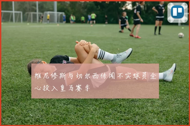 维尼修斯与切尔西传闻不实球员全心投入皇马赛季