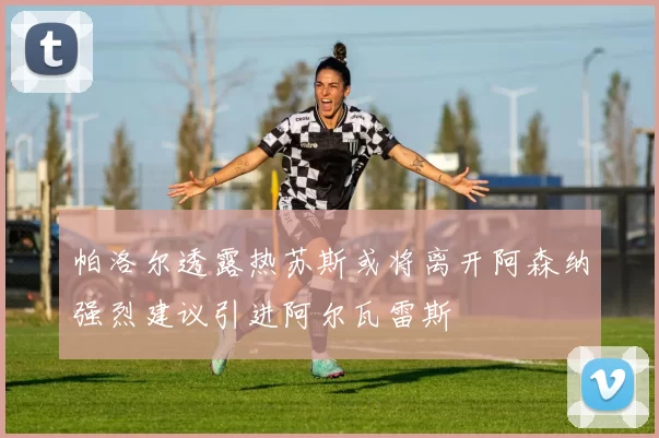 帕洛尔透露热苏斯或将离开阿森纳强烈建议引进阿尔瓦雷斯