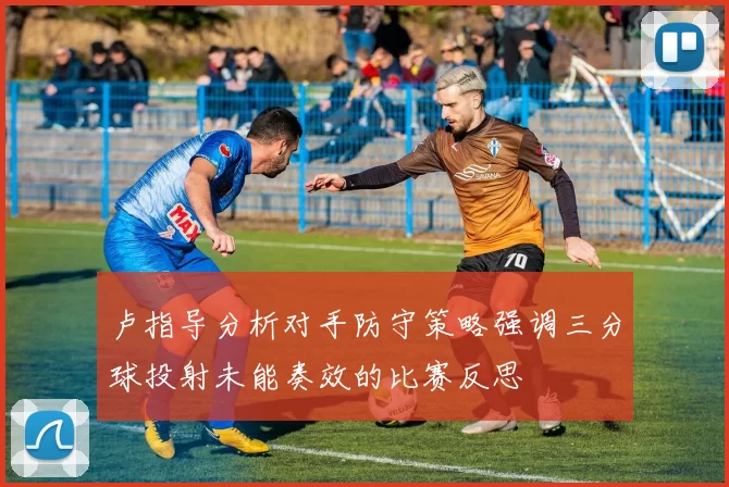 卢指导分析对手防守策略强调三分球投射未能奏效的比赛反思