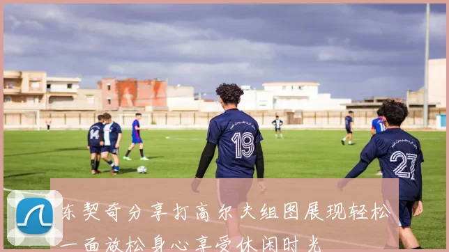 东契奇分享打高尔夫组图展现轻松一面放松身心享受休闲时光