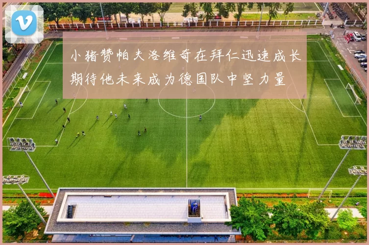 小猪赞帕夫洛维奇在拜仁迅速成长期待他未来成为德国队中坚力量